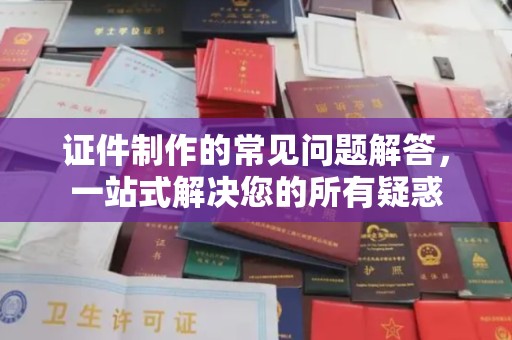 滁州证件制作的常见问题解答，一站式解决您的所有疑惑