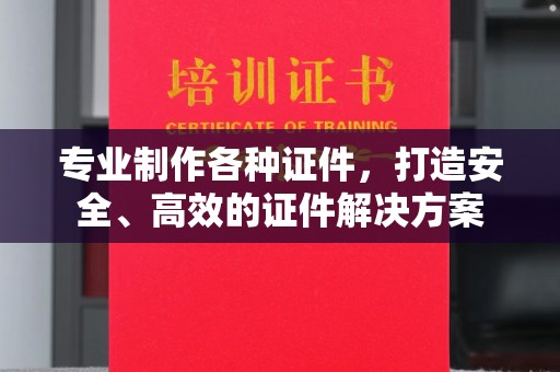 滁州专业制作各种证件，打造安全、高效的证件解决方案