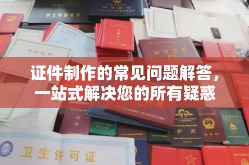 滁州证件制作的常见问题解答，一站式解决您的所有疑惑