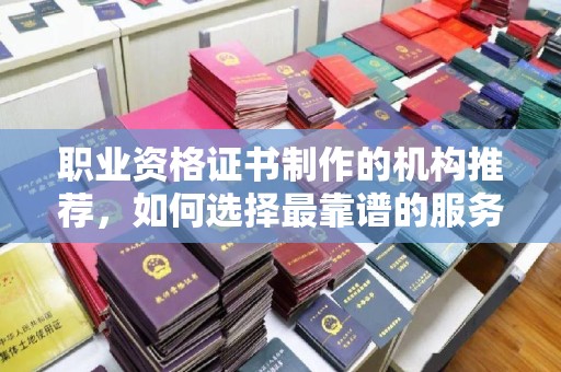 滁州职业资格证书制作的机构推荐，如何选择最靠谱的服务商？
