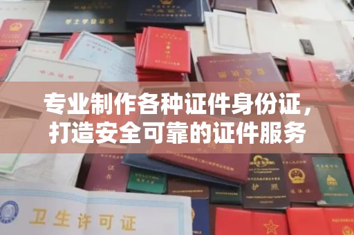 滁州专业制作各种证件身份证，打造安全可靠的证件服务