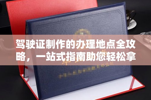 滁州驾驶证制作的办理地点全攻略，一站式指南助您轻松拿证